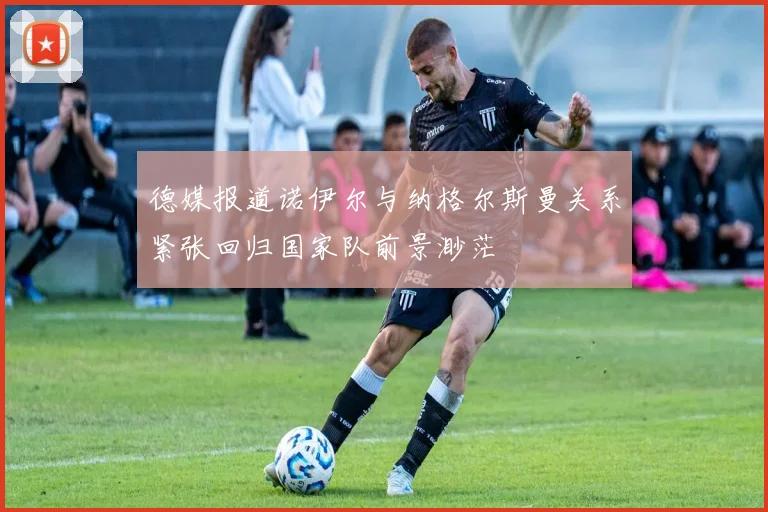德媒报道诺伊尔与纳格尔斯曼关系紧张回归国家队前景渺茫