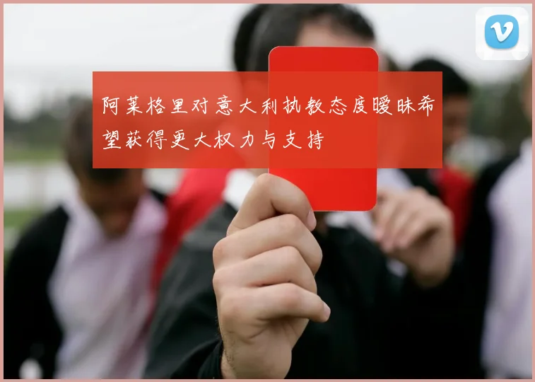 阿莱格里对意大利执教态度暧昧希望获得更大权力与支持