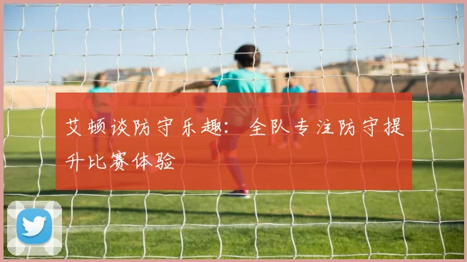 艾顿谈防守乐趣：全队专注防守提升比赛体验