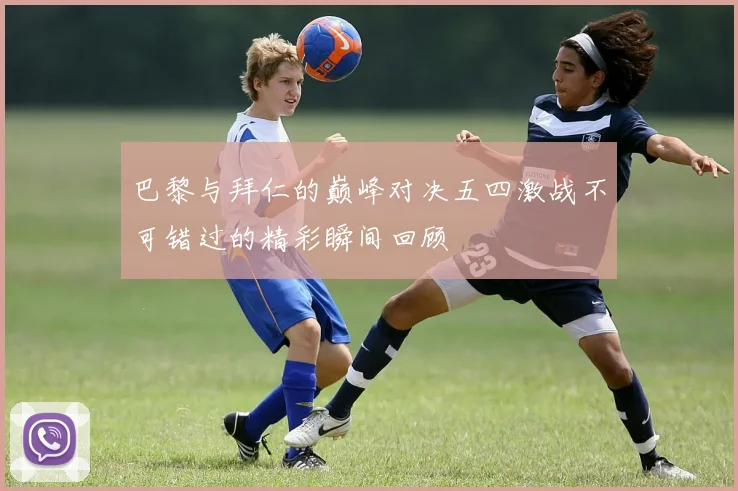 巴黎与拜仁的巅峰对决五四激战不可错过的精彩瞬间回顾