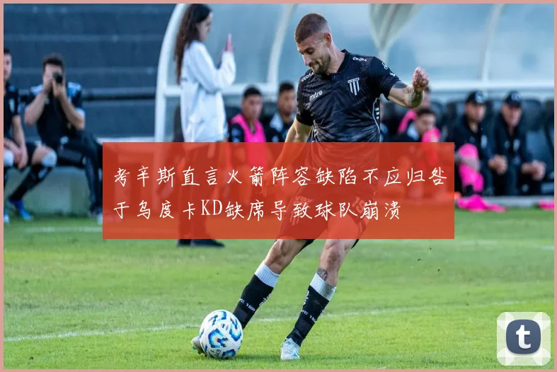 考辛斯直言火箭阵容缺陷不应归咎于乌度卡KD缺席导致球队崩溃
