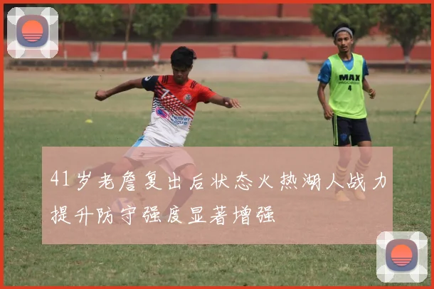 41岁老詹复出后状态火热湖人战力提升防守强度显著增强