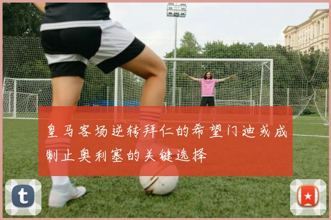 皇马客场逆转拜仁的希望门迪或成制止奥利塞的关键选择