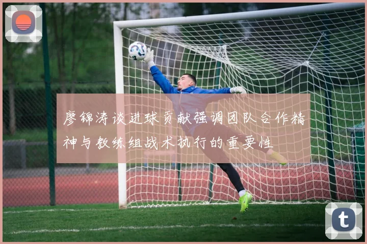 廖锦涛谈进球贡献强调团队合作精神与教练组战术执行的重要性